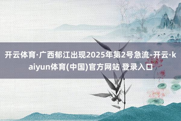开云体育·广西郁江出现2025年第2号急流-开云·kaiyun体育(中国)官方网站 登录入口