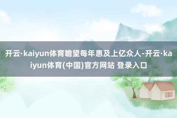 开云·kaiyun体育瞻望每年惠及上亿众人-开云·kaiyun体育(中国)官方网站 登录入口