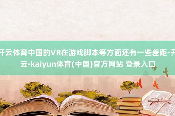 开云体育中国的VR在游戏脚本等方面还有一些差距-开云·kaiyun体育(中国)官方网站 登录入口