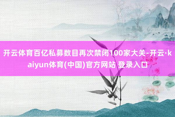 开云体育百亿私募数目再次禁闭100家大关-开云·kaiyun体育(中国)官方网站 登录入口