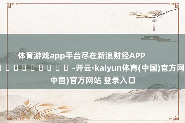 体育游戏app平台尽在新浪财经APP            													-开云·kaiyun体育(中国)官方网站 登录入口