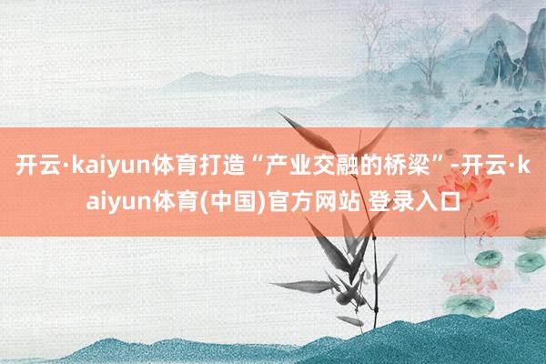 开云·kaiyun体育打造“产业交融的桥梁”-开云·kaiyun体育(中国)官方网站 登录入口