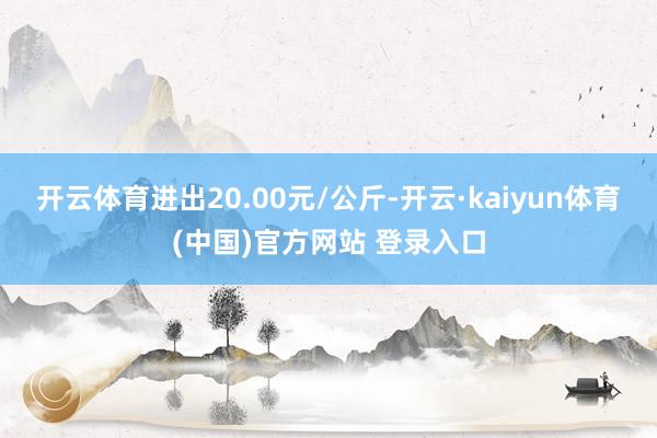 开云体育进出20.00元/公斤-开云·kaiyun体育(中国)官方网站 登录入口