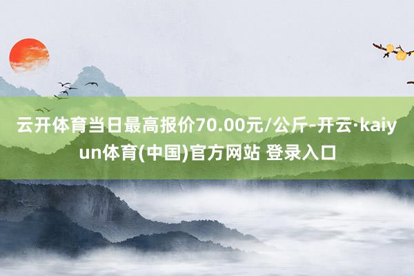 云开体育当日最高报价70.00元/公斤-开云·kaiyun体育(中国)官方网站 登录入口