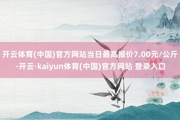 开云体育(中国)官方网站当日最高报价7.00元/公斤-开云·kaiyun体育(中国)官方网站 登录入口