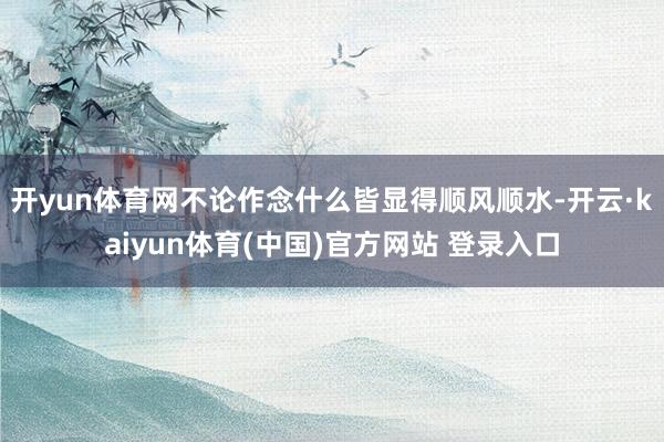 开yun体育网不论作念什么皆显得顺风顺水-开云·kaiyun体育(中国)官方网站 登录入口