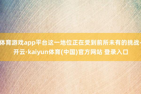 体育游戏app平台这一地位正在受到前所未有的挑战-开云·kaiyun体育(中国)官方网站 登录入口