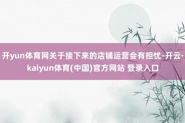 开yun体育网关于接下来的店铺运营会有担忧-开云·kaiyun体育(中国)官方网站 登录入口