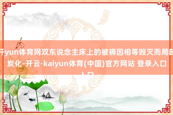 开yun体育网双东说念主床上的被褥因相等毁灭而局部炭化-开云·kaiyun体育(中国)官方网站 登录入口