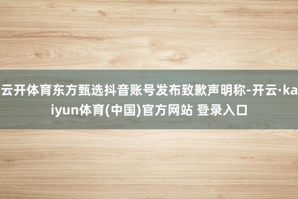 云开体育东方甄选抖音账号发布致歉声明称-开云·kaiyun体育(中国)官方网站 登录入口