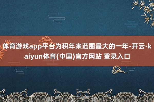 体育游戏app平台为积年来范围最大的一年-开云·kaiyun体育(中国)官方网站 登录入口