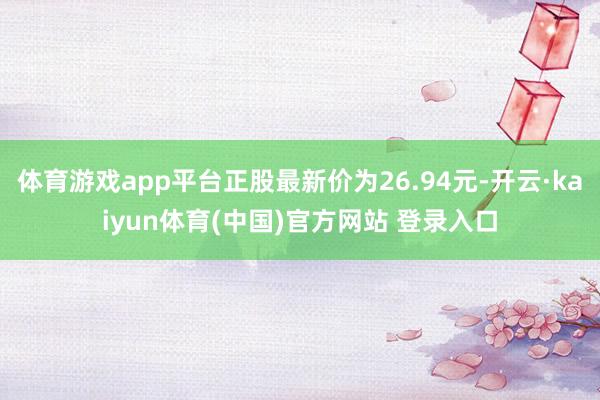 体育游戏app平台正股最新价为26.94元-开云·kaiyun体育(中国)官方网站 登录入口