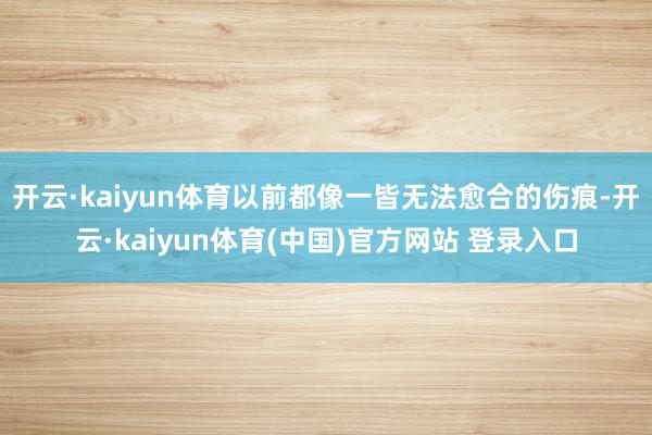 开云·kaiyun体育以前都像一皆无法愈合的伤痕-开云·kaiyun体育(中国)官方网站 登录入口