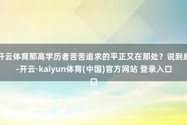 开云体育那高学历者苦苦追求的平正又在那处?说到底-开云·kaiyun体育(中国)官方网站 登录入口