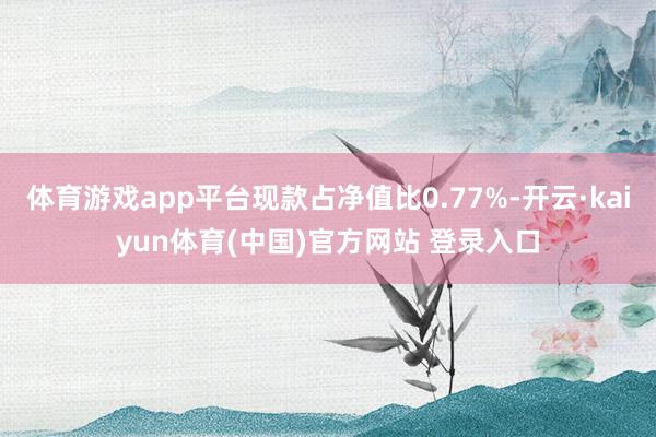 体育游戏app平台现款占净值比0.77%-开云·kaiyun体育(中国)官方网站 登录入口