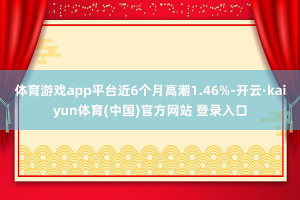 体育游戏app平台近6个月高潮1.46%-开云·kaiyun体育(中国)官方网站 登录入口