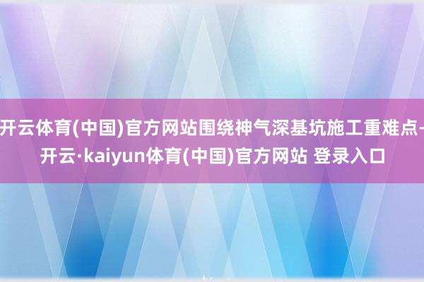 开云体育(中国)官方网站围绕神气深基坑施工重难点-开云·kaiyun体育(中国)官方网站 登录入口