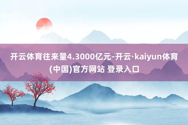 开云体育往来量4.3000亿元-开云·kaiyun体育(中国)官方网站 登录入口