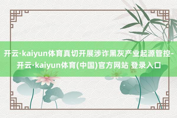 开云·kaiyun体育真切开展涉诈黑灰产业起源管控-开云·kaiyun体育(中国)官方网站 登录入口