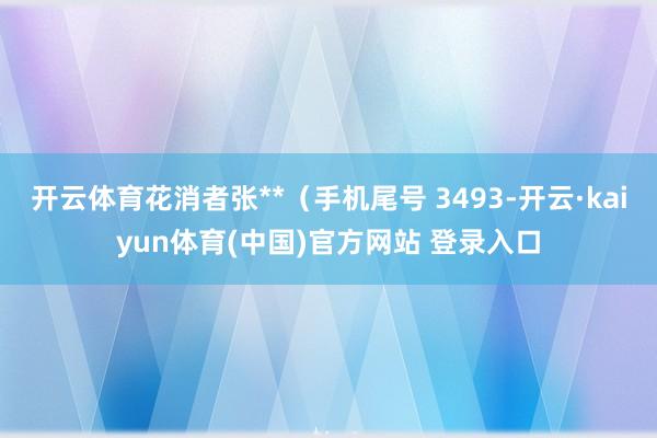 开云体育花消者张**(手机尾号 3493-开云·kaiyun体育(中国)官方网站 登录入口