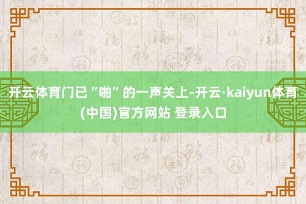 开云体育门已“啪”的一声关上-开云·kaiyun体育(中国)官方网站 登录入口