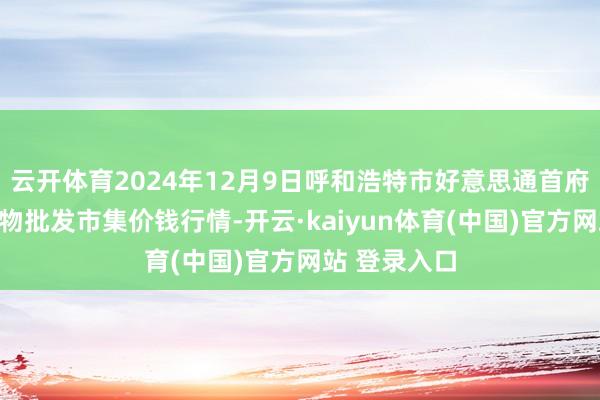 云开体育2024年12月9日呼和浩特市好意思通首府无公害农产物批发市集价钱行情-开云·kaiyun体育(中国)官方网站 登录入口
