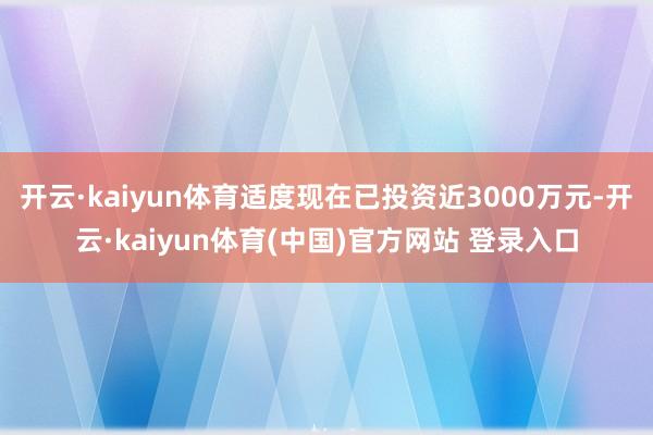 开云·kaiyun体育适度现在已投资近3000万元-开云·kaiyun体育(中国)官方网站 登录入口