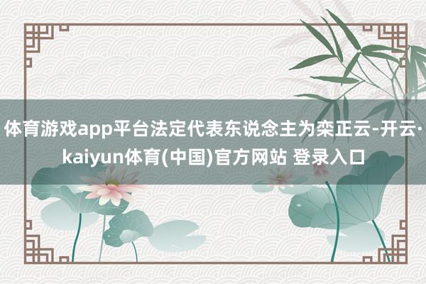 体育游戏app平台法定代表东说念主为栾正云-开云·kaiyun体育(中国)官方网站 登录入口