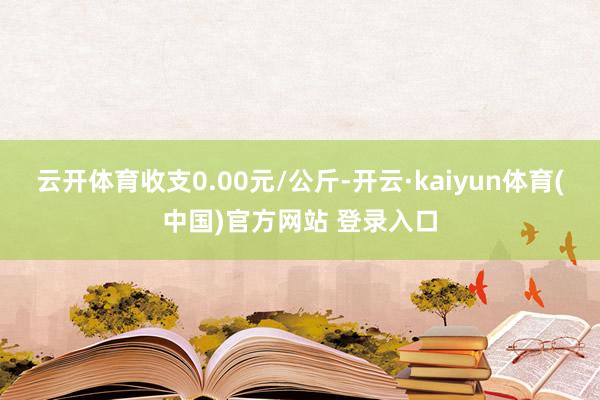 云开体育收支0.00元/公斤-开云·kaiyun体育(中国)官方网站 登录入口