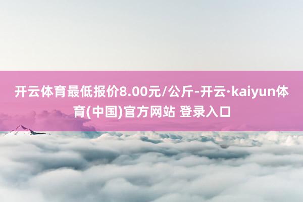 开云体育最低报价8.00元/公斤-开云·kaiyun体育(中国)官方网站 登录入口