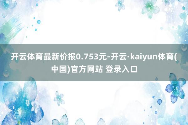 开云体育最新价报0.753元-开云·kaiyun体育(中国)官方网站 登录入口