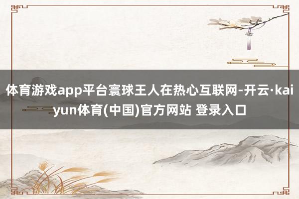 体育游戏app平台寰球王人在热心互联网-开云·kaiyun体育(中国)官方网站 登录入口