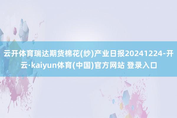 云开体育瑞达期货棉花(纱)产业日报20241224-开云·kaiyun体育(中国)官方网站 登录入口