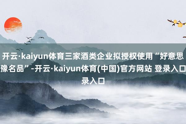 开云·kaiyun体育三家酒类企业拟授权使用“好意思豫名品”-开云·kaiyun体育(中国)官方网站 登录入口