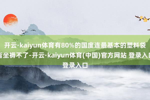 开云·kaiyun体育有80%的国度连最基本的塑料袋皆坐褥不了-开云·kaiyun体育(中国)官方网站 登录入口