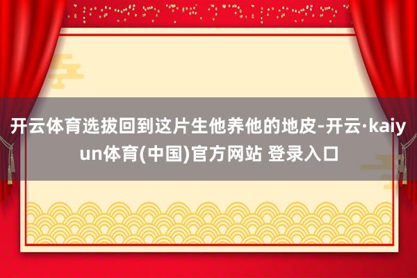 开云体育选拔回到这片生他养他的地皮-开云·kaiyun体育(中国)官方网站 登录入口