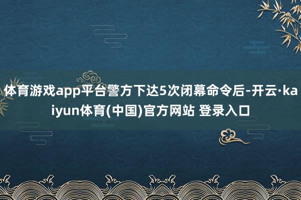 体育游戏app平台警方下达5次闭幕命令后-开云·kaiyun体育(中国)官方网站 登录入口