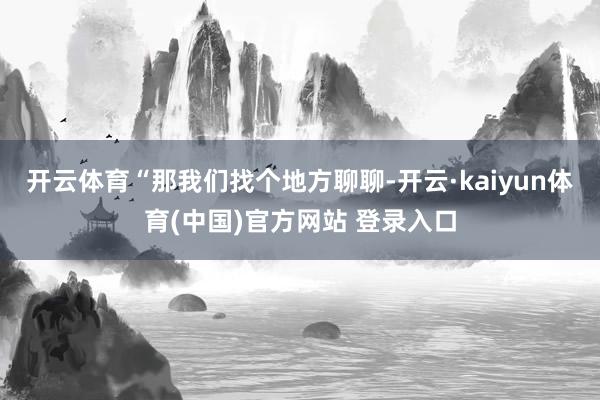 开云体育“那我们找个地方聊聊-开云·kaiyun体育(中国)官方网站 登录入口