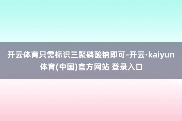 开云体育只需标识三聚磷酸钠即可-开云·kaiyun体育(中国)官方网站 登录入口