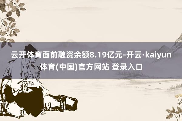 云开体育面前融资余额8.19亿元-开云·kaiyun体育(中国)官方网站 登录入口