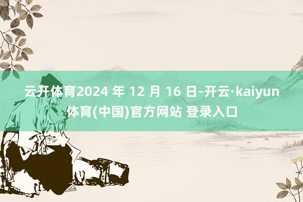 云开体育2024 年 12 月 16 日-开云·kaiyun体育(中国)官方网站 登录入口