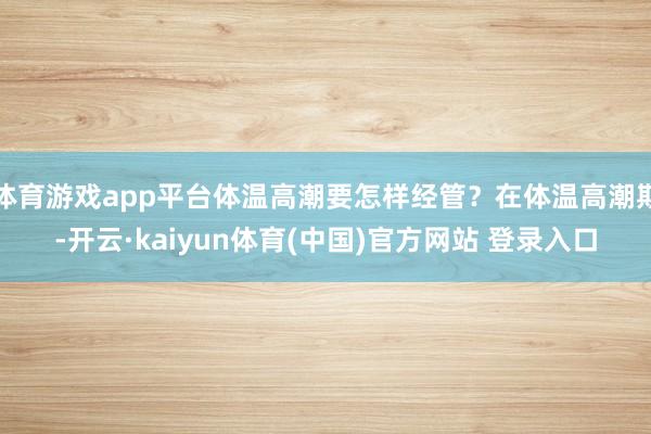 体育游戏app平台体温高潮要怎样经管？在体温高潮期-开云·kaiyun体育(中国)官方网站 登录入口