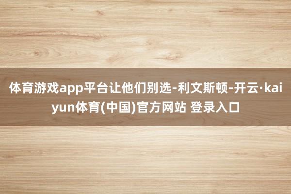 体育游戏app平台让他们别选-利文斯顿-开云·kaiyun体育(中国)官方网站 登录入口