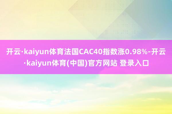 开云·kaiyun体育法国CAC40指数涨0.98%-开云·kaiyun体育(中国)官方网站 登录入口