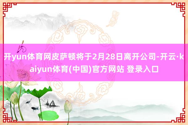 开yun体育网皮萨顿将于2月28日离开公司-开云·kaiyun体育(中国)官方网站 登录入口