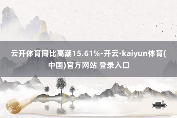 云开体育同比高潮15.61%-开云·kaiyun体育(中国)官方网站 登录入口