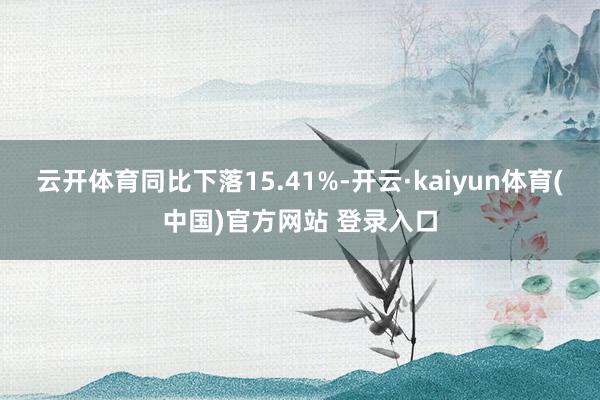 云开体育同比下落15.41%-开云·kaiyun体育(中国)官方网站 登录入口