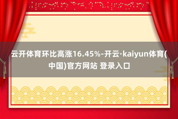 云开体育环比高涨16.45%-开云·kaiyun体育(中国)官方网站 登录入口