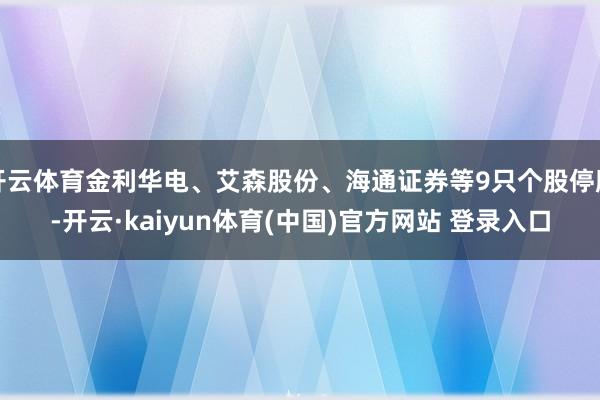 开云体育金利华电、艾森股份、海通证券等9只个股停牌-开云·kaiyun体育(中国)官方网站 登录入口