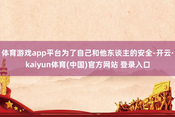体育游戏app平台为了自己和他东谈主的安全-开云·kaiyun体育(中国)官方网站 登录入口